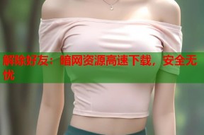 解除好友：暗网资源高速下载，安全无忧