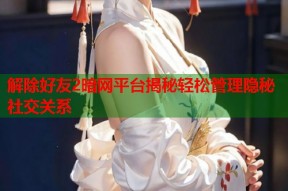 解除好友2暗网平台揭秘轻松管理隐秘社交关系