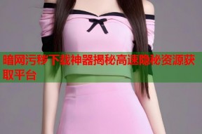 暗网污秽下载神器揭秘高速隐秘资源获取平台