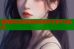 暗网禁区资源全集在线免费下载平台推荐