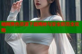暗网黄色资源下载揭秘与安全防范全攻略