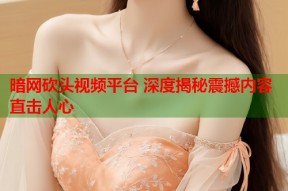 暗网砍头视频平台 深度揭秘震撼内容直击人心