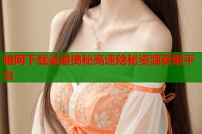 暗网下载渠道揭秘高速隐秘资源获取平台