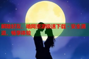 解除好友，暗网资源极速下载 - 安全通道，畅享体验
