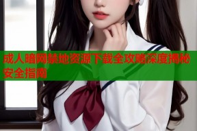 成人暗网禁地资源下载全攻略深度揭秘安全指南