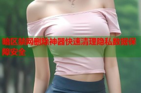 暗区禁网删除神器快速清理隐私数据保障安全