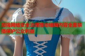 加强网络安全治理推动暗网内容全面禁播保护公众利益