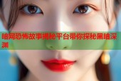 暗网恐怖故事揭秘平台带你探秘黑暗深渊