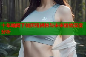 十年暗网下载历程揭秘与未来趋势深度分析