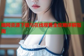 暗网资源下载与在线观看全攻略详解指南