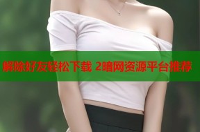 解除好友轻松下载 2暗网资源平台推荐
