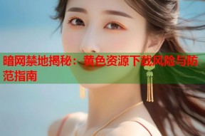 暗网禁地揭秘：黄色资源下载风险与防范指南