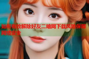 如何有效解除好友二暗网下载风险保障网络安全