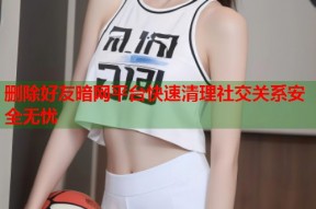 删除好友暗网平台快速清理社交关系安全无忧