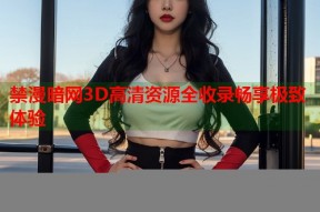 禁漫暗网3D高清资源全收录畅享极致体验