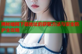揭秘暗网下载地址的获取方法与安全防护全攻略
