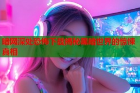 暗网深处恐怖下载揭秘黑暗世界的惊悚真相