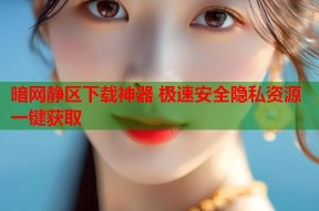 暗网静区下载神器 极速安全隐私资源一键获取