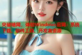突破暗网，体验Windows官网：系统下载、软件工具、开发者资源