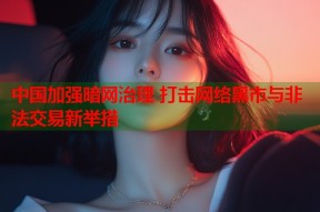 中国加强暗网治理 打击网络黑市与非法交易新举措