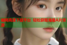 暗网高速下载平台 轻松获取海量A片资源