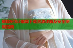 解除好友2暗网下载资源详解及安全使用指南