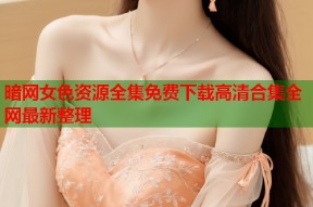 暗网女色资源全集免费下载高清合集全网最新整理