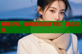 解除好友，暗网资源高速下载，就在这里