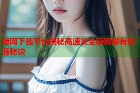 暗网下载平台揭秘高速安全获取稀有资源秘诀