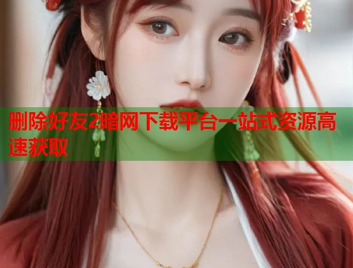 删除好友2暗网下载平台一站式资源高速获取  第1张