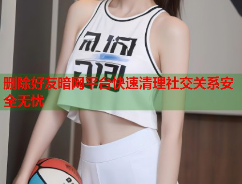 删除好友暗网平台快速清理社交关系安全无忧  第1张