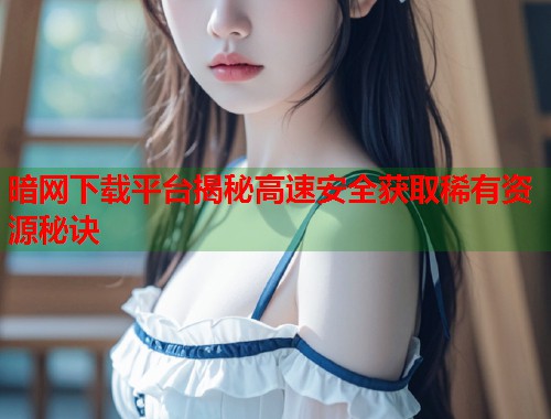 暗网下载平台揭秘高速安全获取稀有资源秘诀  第1张