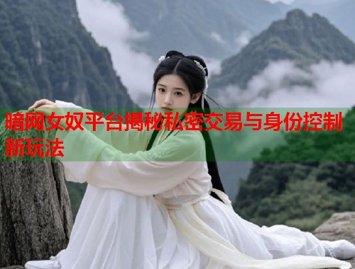 暗网女奴平台揭秘私密交易与身份控制新玩法  第1张