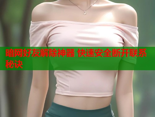 暗网好友解除神器 快速安全断开联系秘诀  第1张