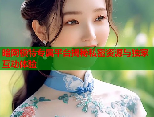暗网模特专属平台揭秘私密资源与独家互动体验  第1张