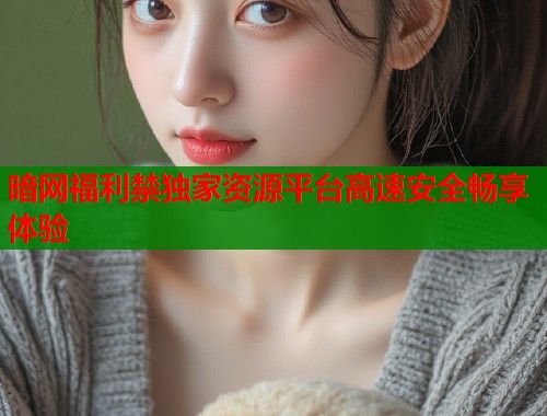 暗网福利禁独家资源平台高速安全畅享体验  第1张