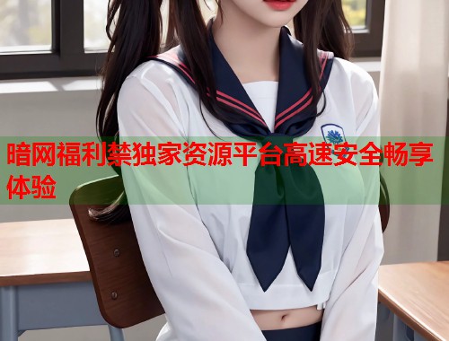 暗网福利禁独家资源平台高速安全畅享体验  第2张