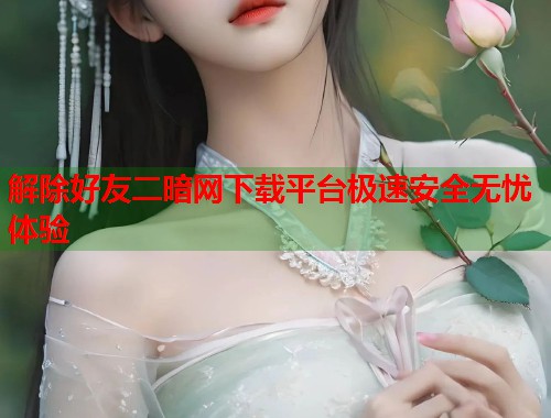 解除好友二暗网下载平台极速安全无忧体验  第1张
