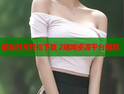 解除好友轻松下载 2暗网资源平台推荐  第1张
