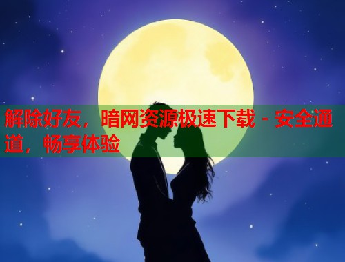 解除好友，暗网资源极速下载 - 安全通道，畅享体验  第1张
