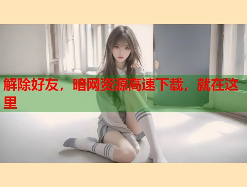 解除好友，暗网资源高速下载，就在这里  第2张