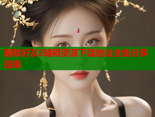 删除好友2暗网资源下载地址全集分享指南  第1张