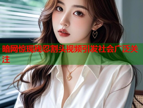 暗网惊现残忍割头视频引发社会广泛关注  第2张