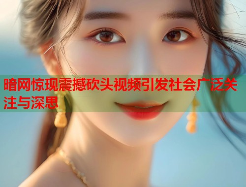 暗网惊现震撼砍头视频引发社会广泛关注与深思  第1张