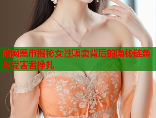 暗网黑市揭秘女性贩卖背后的隐秘链条与受害者挣扎  第2张