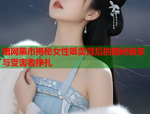 暗网黑市揭秘女性贩卖背后的隐秘链条与受害者挣扎  第1张