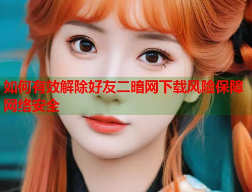 如何有效解除好友二暗网下载风险保障网络安全  第1张