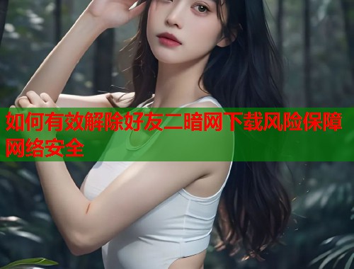 如何有效解除好友二暗网下载风险保障网络安全  第2张