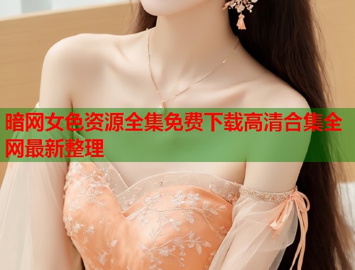 暗网女色资源全集免费下载高清合集全网最新整理  第1张