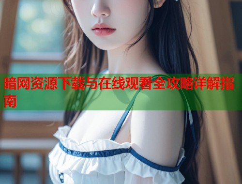 暗网资源下载与在线观看全攻略详解指南  第1张